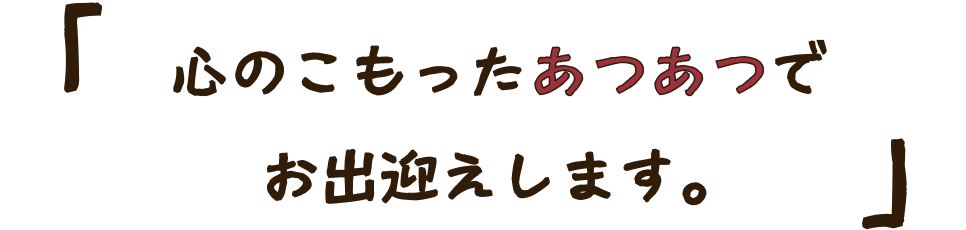 心のこもったあつあつでお迎えします。